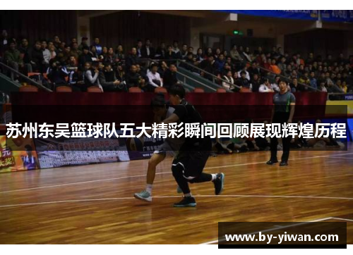 苏州东吴篮球队五大精彩瞬间回顾展现辉煌历程 苏州东吴篮球队五大精彩瞬间回顾展现辉煌历程
