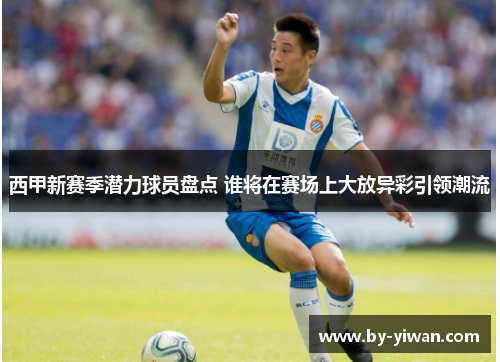 西甲新赛季潜力球员盘点 谁将在赛场上大放异彩引领潮流