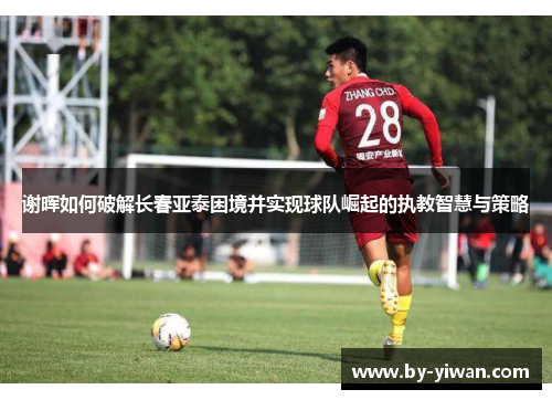 谢晖如何破解长春亚泰困境并实现球队崛起的执教智慧与策略