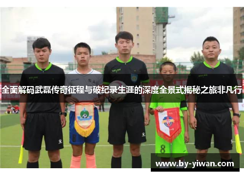 全面解码武磊传奇征程与破纪录生涯的深度全景式揭秘之旅非凡行