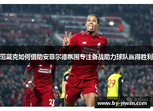 范戴克如何借助安菲尔德氛围专注备战助力球队赢得胜利