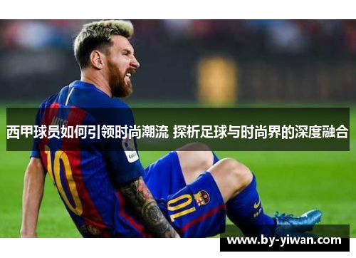 西甲球员如何引领时尚潮流 探析足球与时尚界的深度融合
