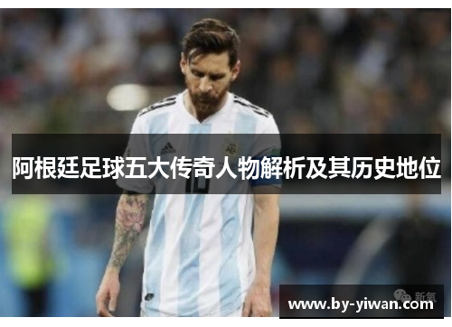 阿根廷足球五大传奇人物解析及其历史地位 阿根廷足球五大传奇人物解析及其历史地位