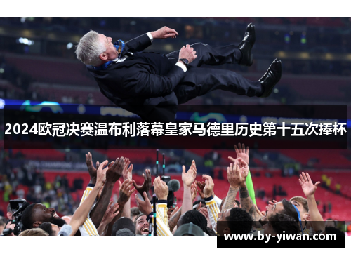 2024欧冠决赛温布利落幕皇家马德里历史第十五次捧杯 2024欧冠决赛温布利落幕皇家马德里历史第十五次捧杯