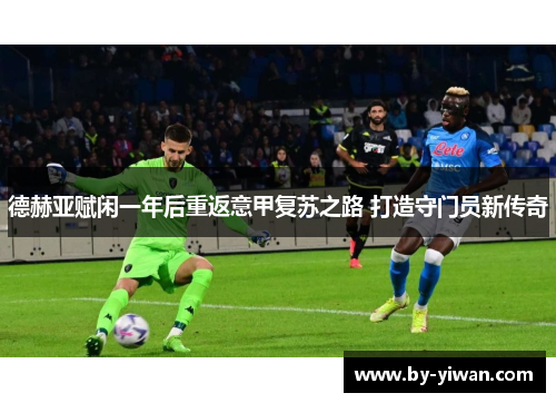 德赫亚赋闲一年后重返意甲复苏之路 打造守门员新传奇 德赫亚赋闲一年后重返意甲复苏之路 打造守门员新传奇