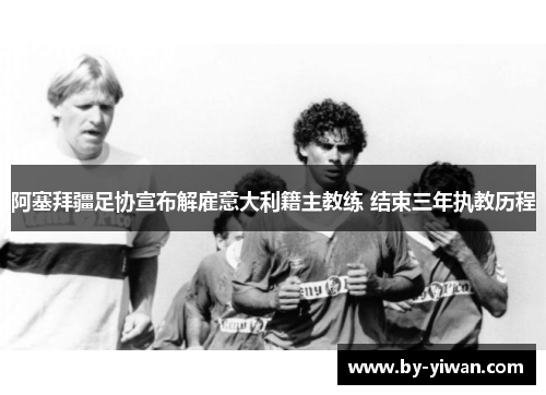 阿塞拜疆足协宣布解雇意大利籍主教练 结束三年执教历程