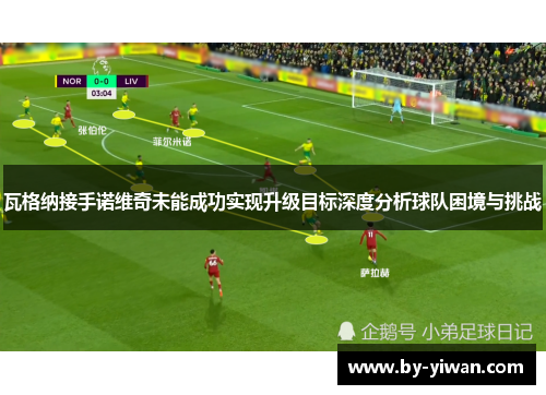 瓦格纳接手诺维奇未能成功实现升级目标深度分析球队困境与挑战 瓦格纳接手诺维奇未能成功实现升级目标深度分析球队困境与挑战