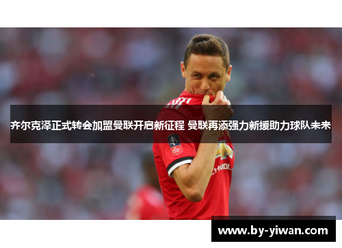齐尔克泽正式转会加盟曼联开启新征程 曼联再添强力新援助力球队未来